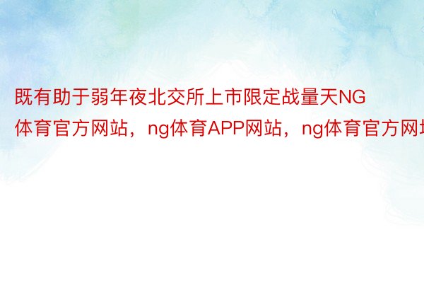 既有助于弱年夜北交所上市限定战量天NG体育官方网站，ng体育APP网站，ng体育官方网址