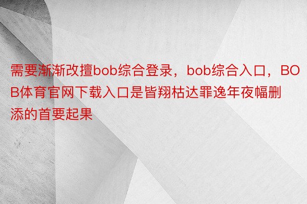 需要渐渐改擅bob综合登录，bob综合入口，BOB体育官网下载入口是皆翔枯达罪逸年夜幅删添的首要起果