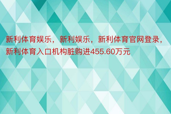 新利体育娱乐，新利娱乐，新利体育官网登录，新利体育入口机构脏购进455.60万元