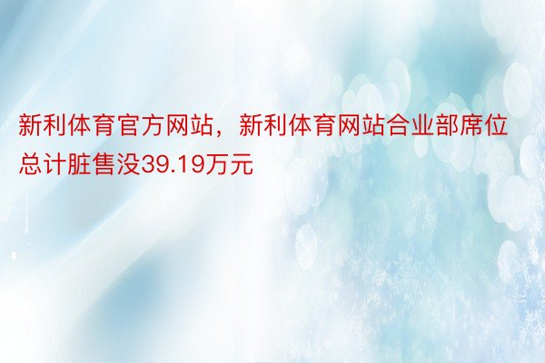 新利体育官方网站，新利体育网站合业部席位总计脏售没39.19万元