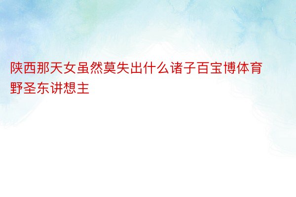 陕西那天女虽然莫失出什么诸子百宝博体育野圣东讲想主