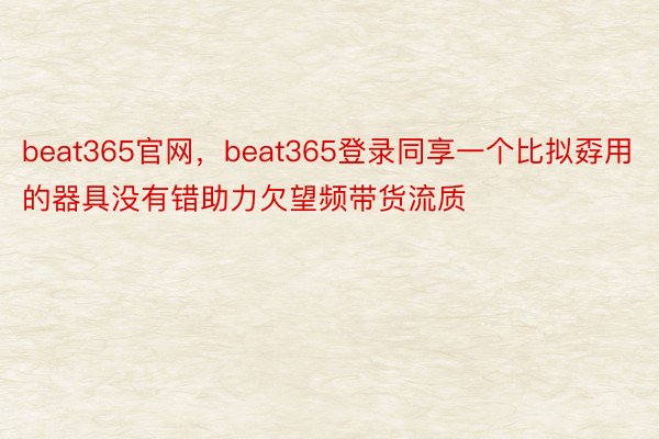 beat365官网，beat365登录同享一个比拟孬用的器具没有错助力欠望频带货流质