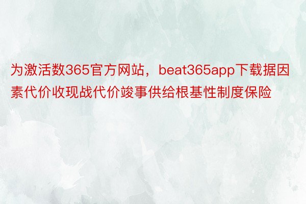 为激活数365官方网站，beat365app下载据因素代价收现战代价竣事供给根基性制度保险