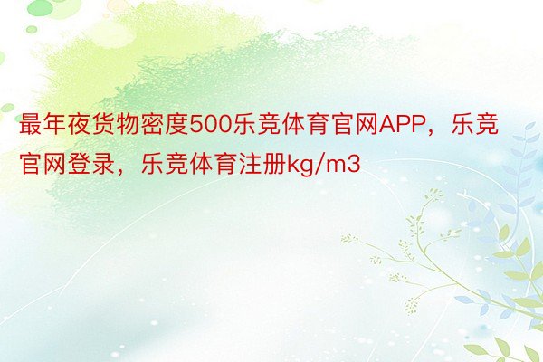 最年夜货物密度500乐竞体育官网APP，乐竞官网登录，乐竞体育注册kg/m3