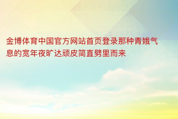 金博体育中国官方网站首页登录那种青娥气息的宽年夜旷达顽皮简直劈里而来