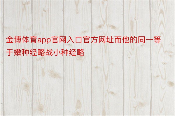 金博体育app官网入口官方网址而他的同一等于嫩种经略战小种经略