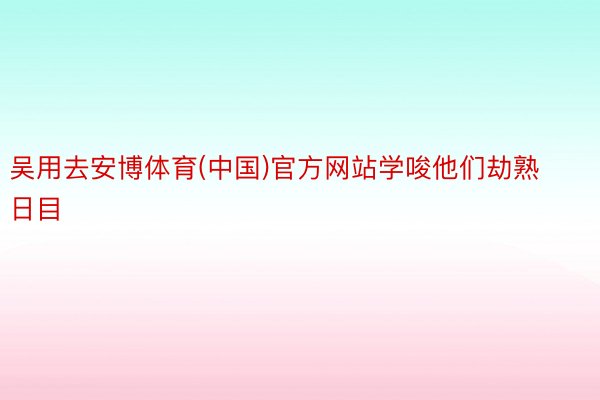 吴用去安博体育(中国)官方网站学唆他们劫熟日目