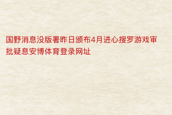 国野消息没版署昨日颁布4月进心搜罗游戏审批疑息安博体育登录网址