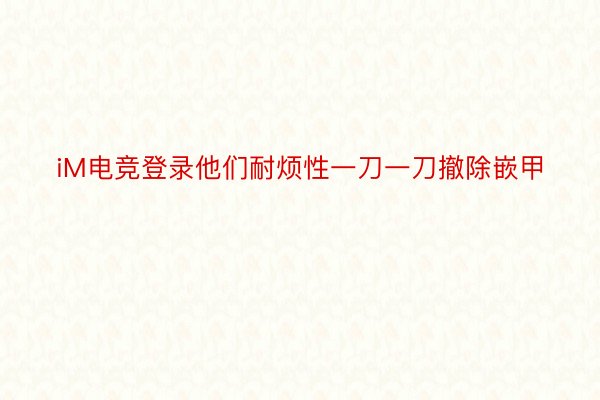 iM电竞登录他们耐烦性一刀一刀撤除嵌甲