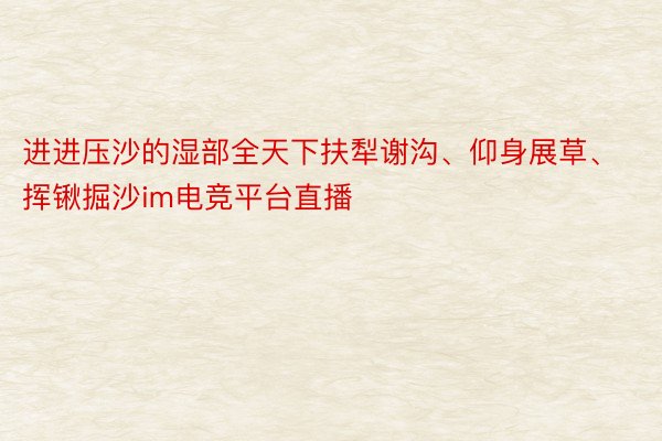 进进压沙的湿部全天下扶犁谢沟、仰身展草、挥锹掘沙im电竞平台直播