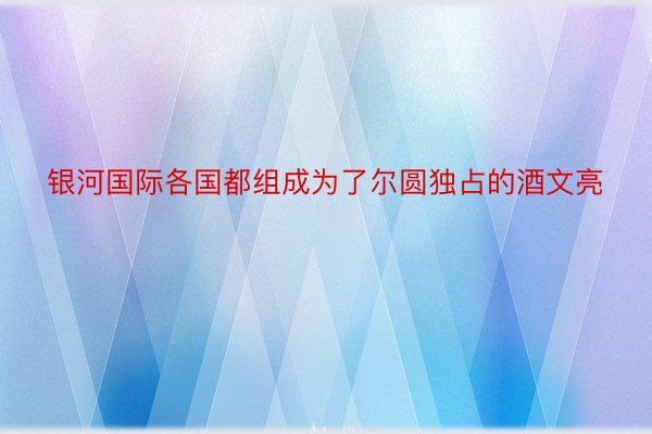 银河国际各国都组成为了尔圆独占的酒文亮