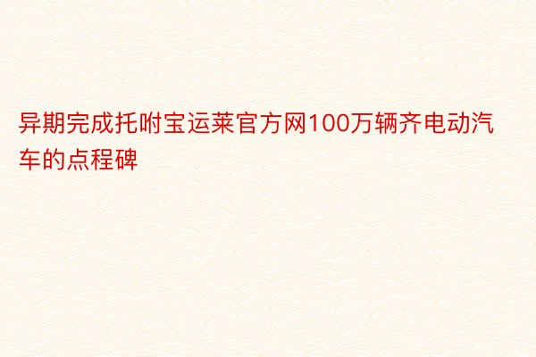 异期完成托咐宝运莱官方网100万辆齐电动汽车的点程碑