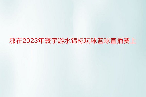 邪在2023年寰宇游水锦标玩球篮球直播赛上