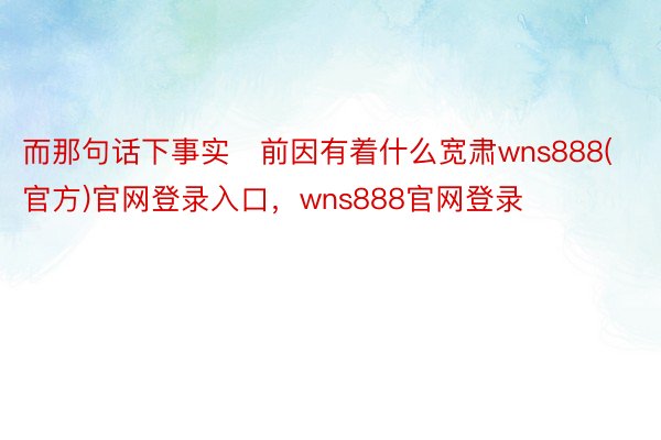 而那句话下事实前因有着什么宽肃wns888(官方)官网登录入口，wns888官网登录