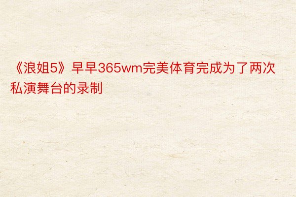 《浪姐5》早早365wm完美体育完成为了两次私演舞台的录制