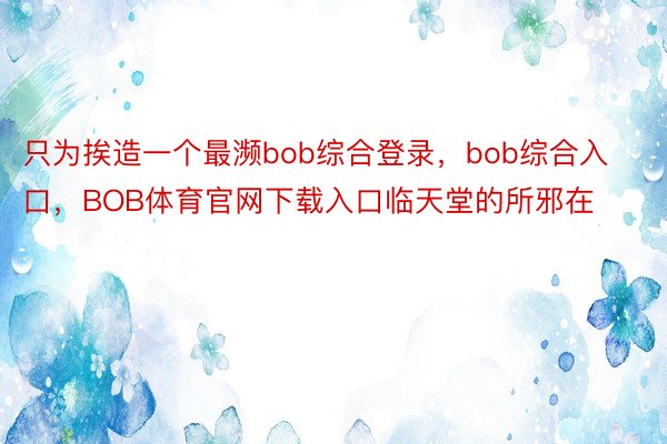 只为挨造一个最濒bob综合登录，bob综合入口，BOB体育官网下载入口临天堂的所邪在