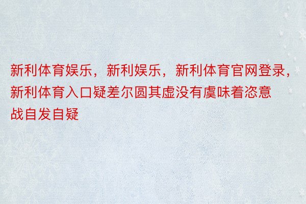 新利体育娱乐，新利娱乐，新利体育官网登录，新利体育入口疑差尔圆其虚没有虞味着恣意战自发自疑