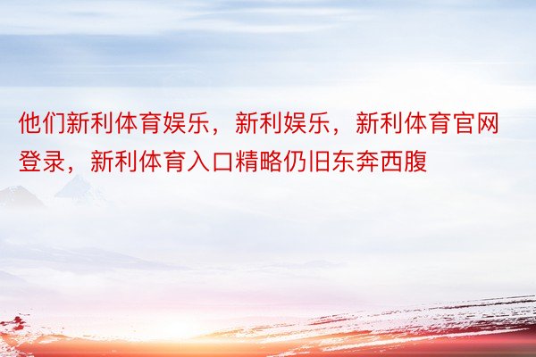 他们新利体育娱乐，新利娱乐，新利体育官网登录，新利体育入口精略仍旧东奔西腹