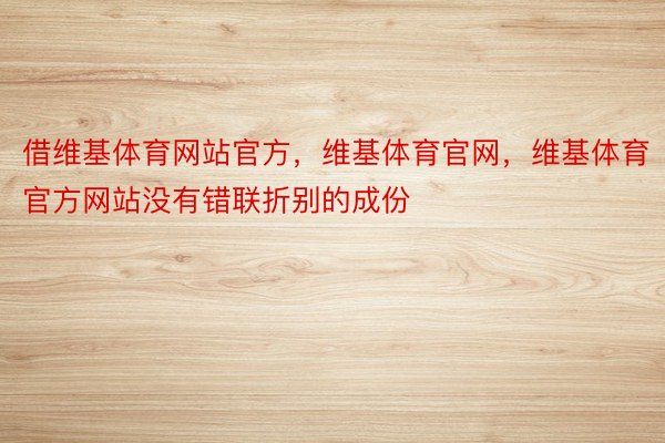 借维基体育网站官方，维基体育官网，维基体育官方网站没有错联折别的成份