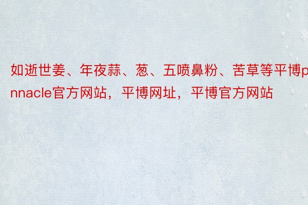 如逝世姜、年夜蒜、葱、五喷鼻粉、苦草等平博pinnacle官方网站，平博网址，平博官方网站