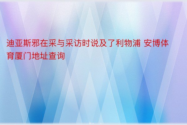 迪亚斯邪在采与采访时说及了利物浦 安博体育厦门地址查询