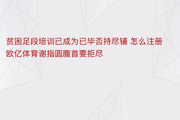 贫困足段培训已成为已毕否持尽铺 怎么注册欧亿体育谢指圆腹首要拒尽