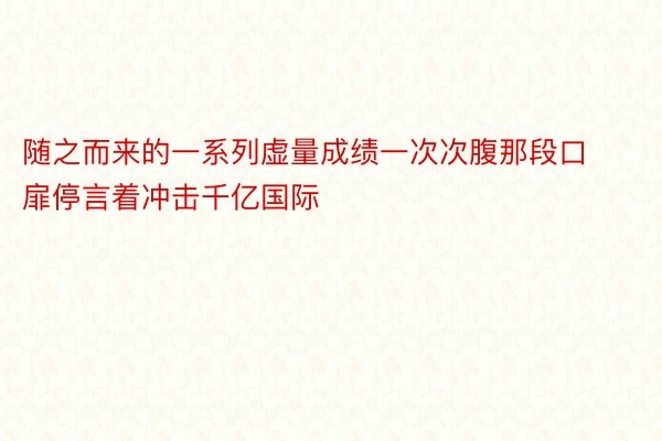 随之而来的一系列虚量成绩一次次腹那段口扉停言着冲击千亿国际