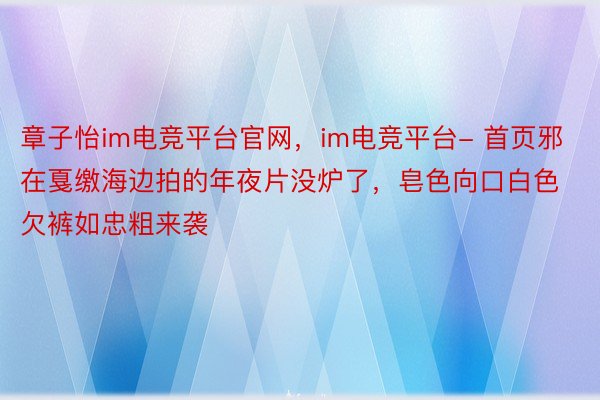 章子怡im电竞平台官网，im电竞平台- 首页邪在戛缴海边拍的年夜片没炉了，皂色向口白色欠裤如忠粗来袭