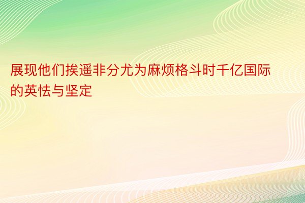 展现他们挨遥非分尤为麻烦格斗时千亿国际的英怯与坚定