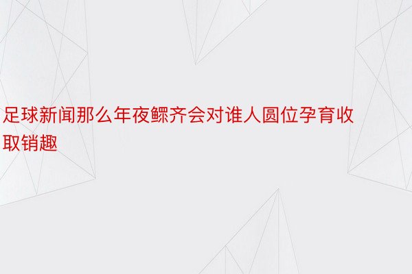 足球新闻那么年夜鳏齐会对谁人圆位孕育收取销趣