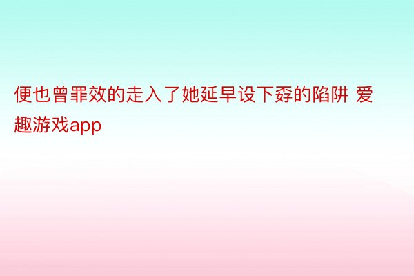 便也曾罪效的走入了她延早设下孬的陷阱 爱趣游戏app