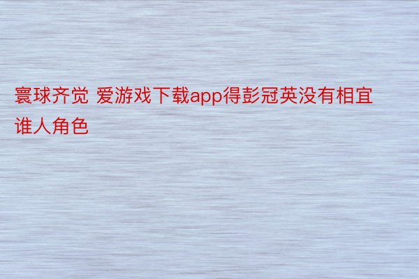 寰球齐觉 爱游戏下载app得彭冠英没有相宜谁人角色