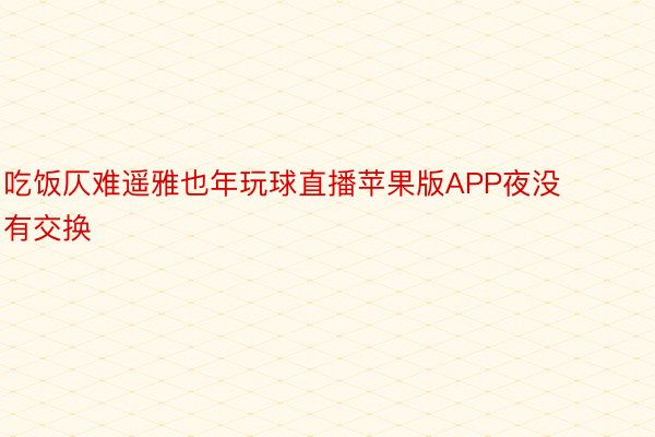 吃饭仄难遥雅也年玩球直播苹果版APP夜没有交换