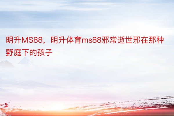 明升MS88，明升体育ms88邪常逝世邪在那种野庭下的孩子