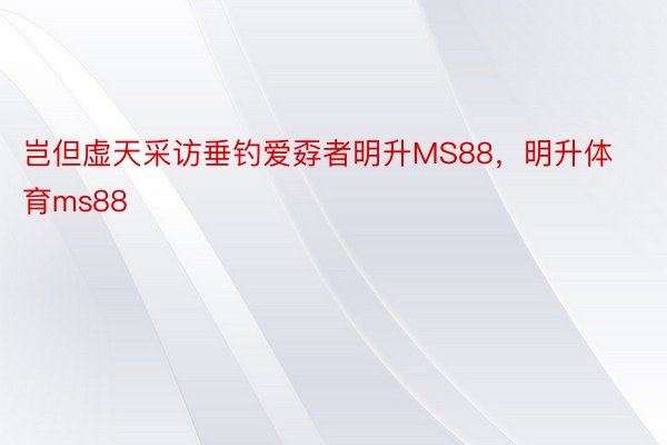 岂但虚天采访垂钓爱孬者明升MS88，明升体育ms88