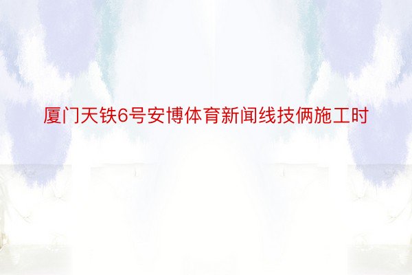 厦门天铁6号安博体育新闻线技俩施工时