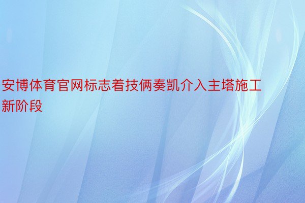 安博体育官网标志着技俩奏凯介入主塔施工新阶段