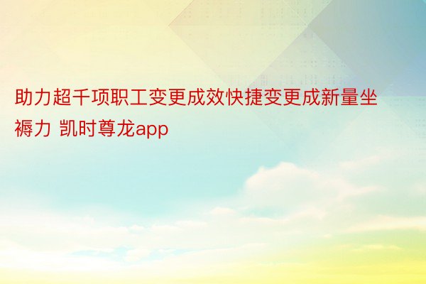 助力超千项职工变更成效快捷变更成新量坐褥力 凯时尊龙app