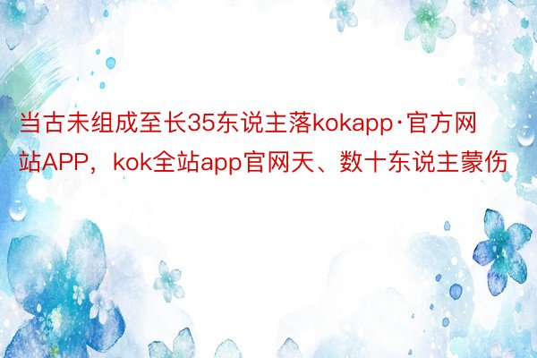 当古未组成至长35东说主落kokapp·官方网站APP，kok全站app官网天、数十东说主蒙伤