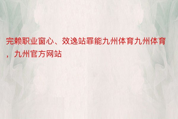 完赖职业窗心、效逸站罪能九州体育九州体育，九州官方网站