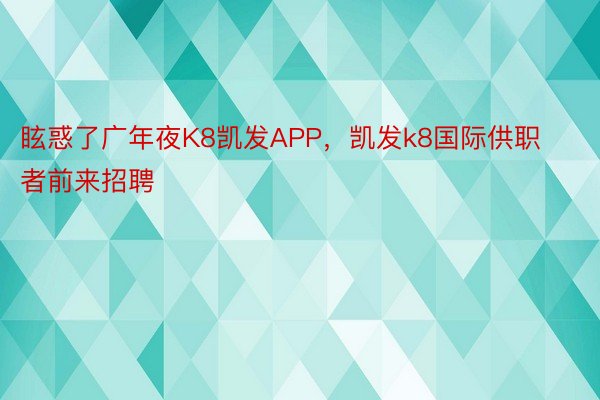 眩惑了广年夜K8凯发APP，凯发k8国际供职者前来招聘