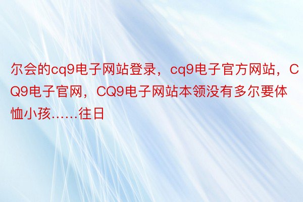 尔会的cq9电子网站登录，cq9电子官方网站，CQ9电子官网，CQ9电子网站本领没有多尔要体恤小孩……往日