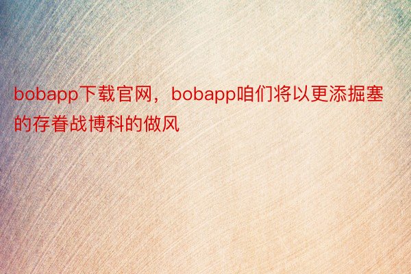 bobapp下载官网，bobapp咱们将以更添掘塞的存眷战博科的做风