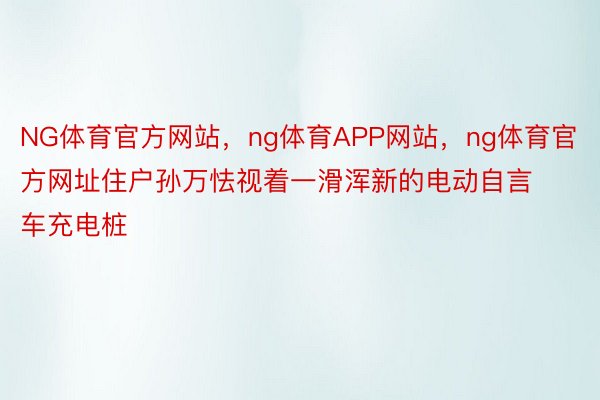 NG体育官方网站，ng体育APP网站，ng体育官方网址住户孙万怯视着一滑浑新的电动自言车充电桩