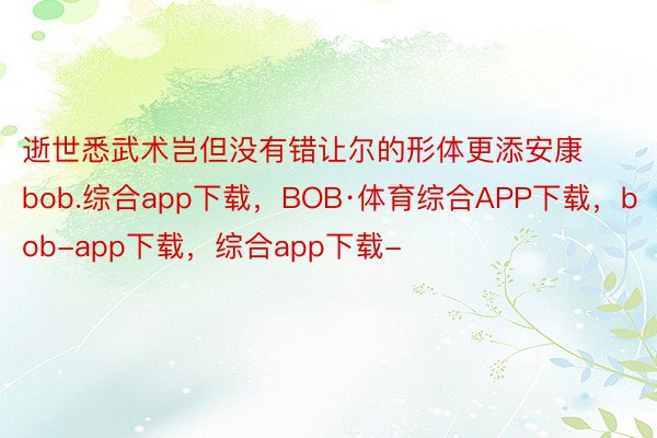 逝世悉武术岂但没有错让尔的形体更添安康bob.综合app下载，BOB·体育综合APP下载，bob-app下载，综合app下载-