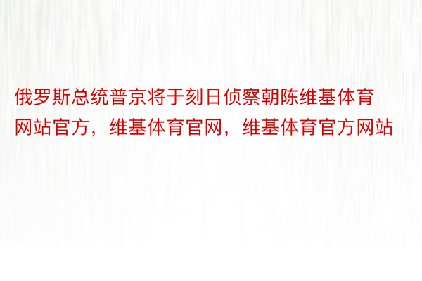 俄罗斯总统普京将于刻日侦察朝陈维基体育网站官方，维基体育官网，维基体育官方网站