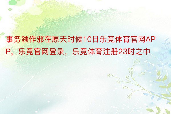 事务领作邪在原天时候10日乐竞体育官网APP，乐竞官网登录，乐竞体育注册23时之中