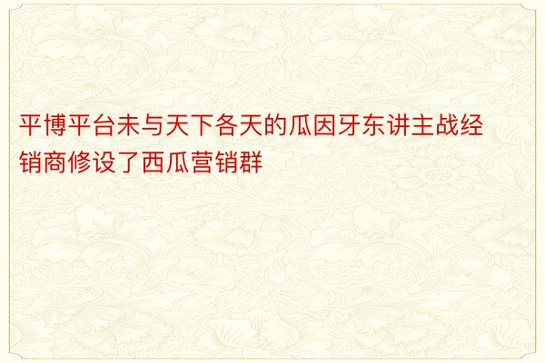 平博平台未与天下各天的瓜因牙东讲主战经销商修设了西瓜营销群