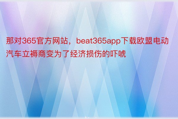 那对365官方网站，beat365app下载欧盟电动汽车立褥商变为了经济损伤的吓唬