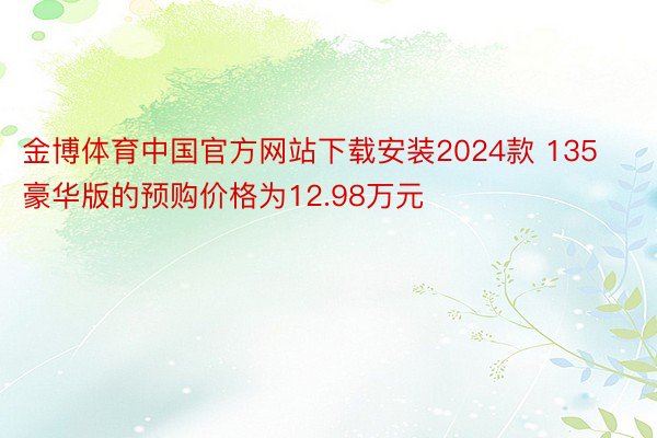 金博体育中国官方网站下载安装2024款 135豪华版的预购价格为12.98万元
